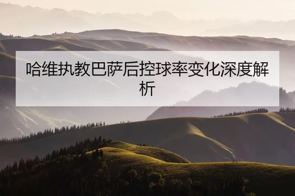 哈维执教巴萨后控球率变化深度解析